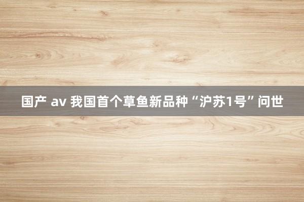 国产 av 我国首个草鱼新品种“沪苏1号”问世