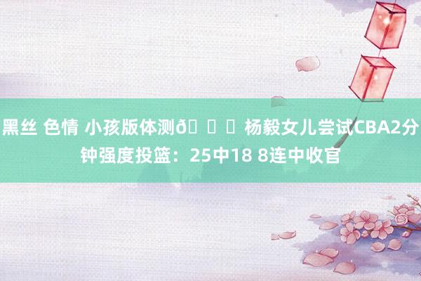 黑丝 色情 小孩版体测😁杨毅女儿尝试CBA2分钟强度投篮：25中18 8连中收官