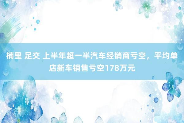楠里 足交 上半年超一半汽车经销商亏空，平均单店新车销售亏空178万元