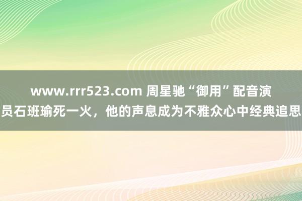 www.rrr523.com 周星驰“御用”配音演员石班瑜死一火，他的声息成为不雅众心中经典追思