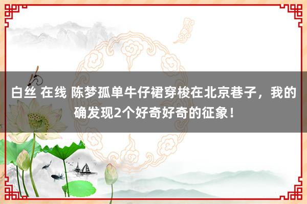 白丝 在线 陈梦孤单牛仔裙穿梭在北京巷子，我的确发现2个好奇好奇的征象！