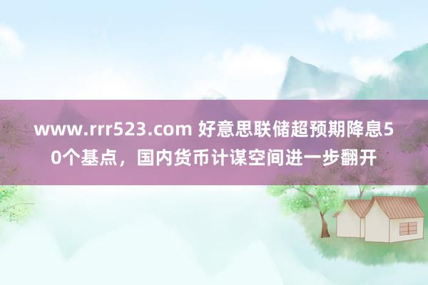 www.rrr523.com 好意思联储超预期降息50个基点，国内货币计谋空间进一步翻开