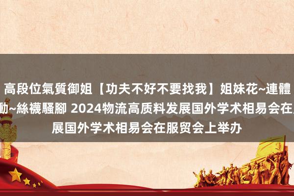高段位氣質御姐【功夫不好不要找我】姐妹花~連體絲襪~大奶晃動~絲襪騷腳 2024物流高质料发展国外学术相易会在服贸会上举办