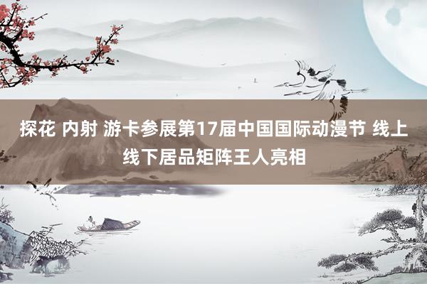 探花 内射 游卡参展第17届中国国际动漫节 线上线下居品矩阵王人亮相