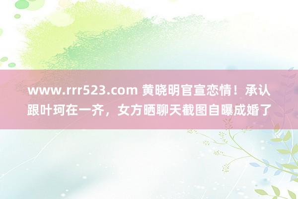 www.rrr523.com 黄晓明官宣恋情！承认跟叶珂在一齐，女方晒聊天截图自曝成婚了