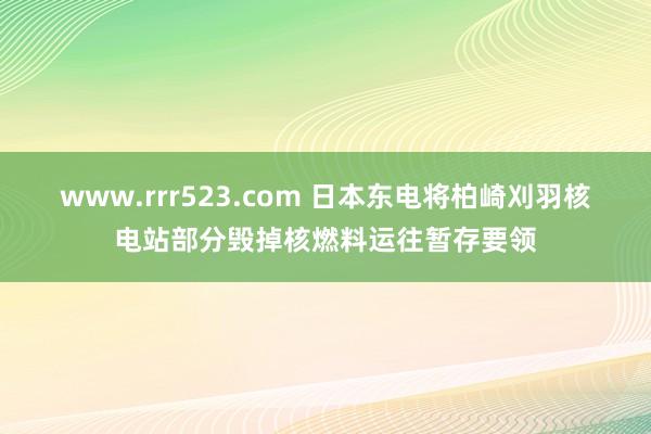 www.rrr523.com 日本东电将柏崎刈羽核电站部分毁掉核燃料运往暂存要领