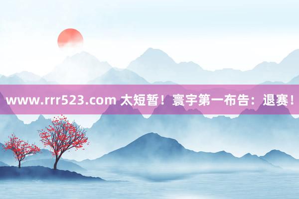 www.rrr523.com 太短暂！寰宇第一布告：退赛！