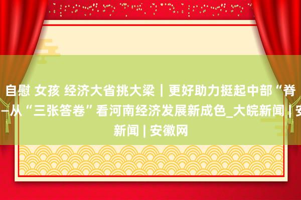 自慰 女孩 经济大省挑大梁｜更好助力挺起中部“脊梁”——从“三张答卷”看河南经济发展新成色_大皖新闻 | 安徽网