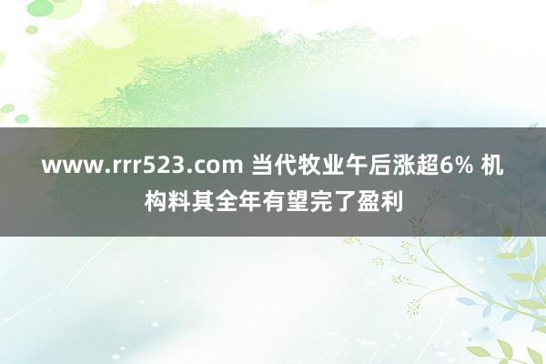 www.rrr523.com 当代牧业午后涨超6% 机构料其全年有望完了盈利