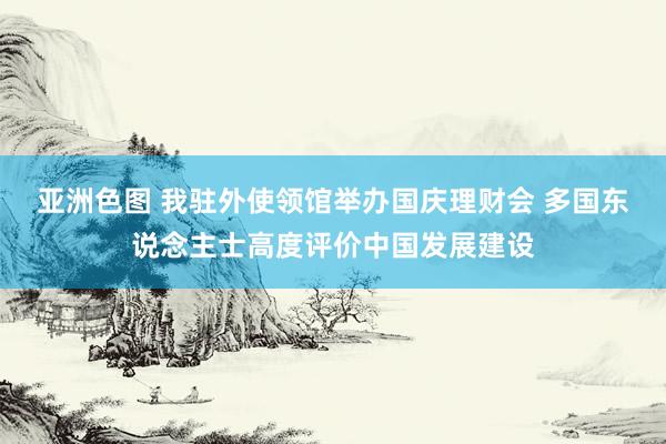 亚洲色图 我驻外使领馆举办国庆理财会 多国东说念主士高度评价中国发展建设