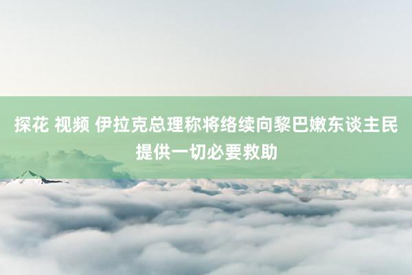 探花 视频 伊拉克总理称将络续向黎巴嫩东谈主民提供一切必要救助