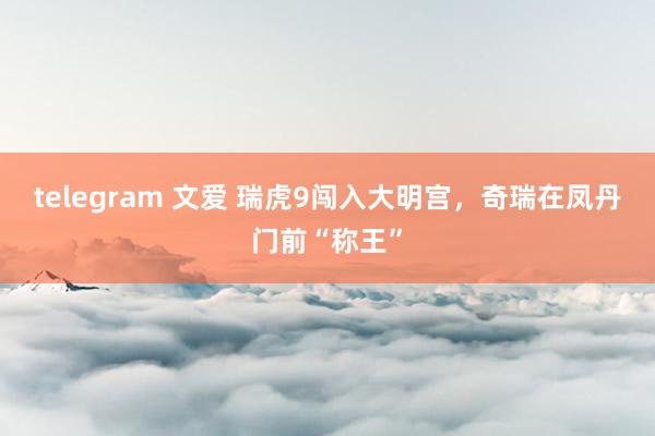 telegram 文爱 瑞虎9闯入大明宫，奇瑞在凤丹门前“称王”