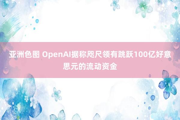 亚洲色图 OpenAI据称咫尺领有跳跃100亿好意思元的流动资金
