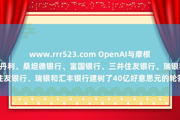 www.rrr523.com OpenAI与摩根大通、花旗、高盛、摩根士丹利、桑坦德银行、富国银行、三井住友银行、瑞银和汇丰银行建树了40亿好意思元的轮答信贷额度