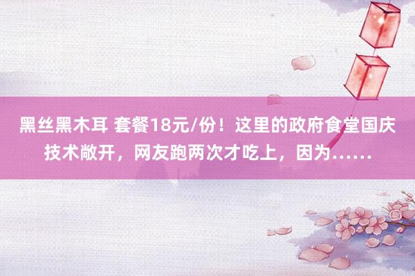 黑丝黑木耳 套餐18元/份！这里的政府食堂国庆技术敞开，网友跑两次才吃上，因为……
