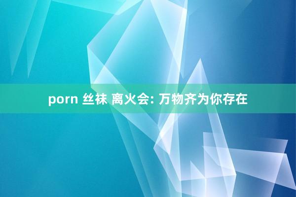 porn 丝袜 离火会: 万物齐为你存在