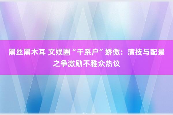 黑丝黑木耳 文娱圈“干系户”娇傲：演技与配景之争激励不雅众热议