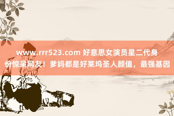 www.rrr523.com 好意思女演员星二代身份惊呆网友！爹妈都是好莱坞圣人颜值，最强基因