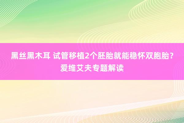 黑丝黑木耳 试管移植2个胚胎就能稳怀双胞胎？爱维艾夫专题解读