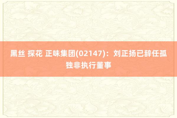 黑丝 探花 正味集团(02147)：刘正扬已辞任孤独非执行董事