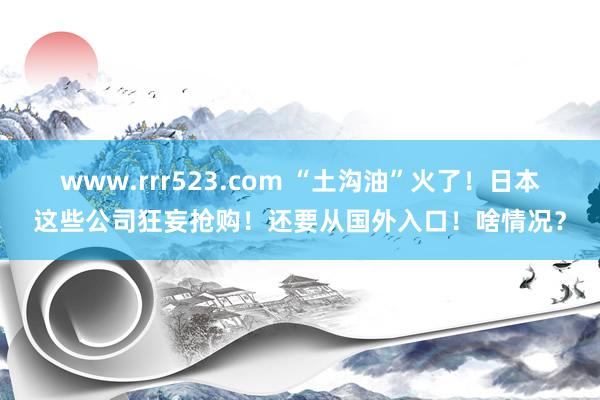 www.rrr523.com “土沟油”火了！日本这些公司狂妄抢购！还要从国外入口！啥情况？
