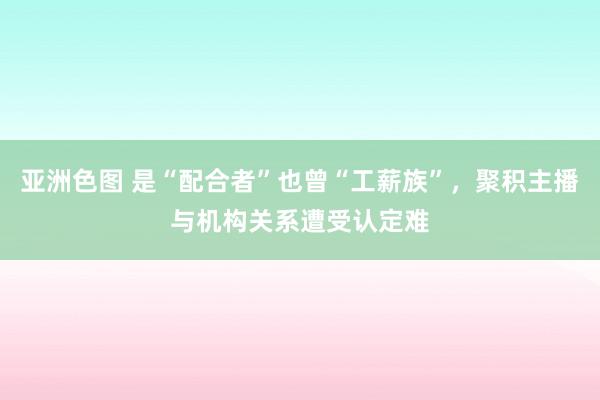 亚洲色图 是“配合者”也曾“工薪族”，聚积主播与机构关系遭受认定难