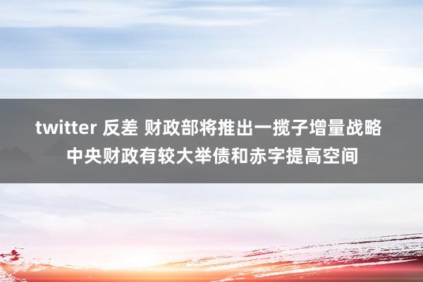 twitter 反差 财政部将推出一揽子增量战略 中央财政有较大举债和赤字提高空间