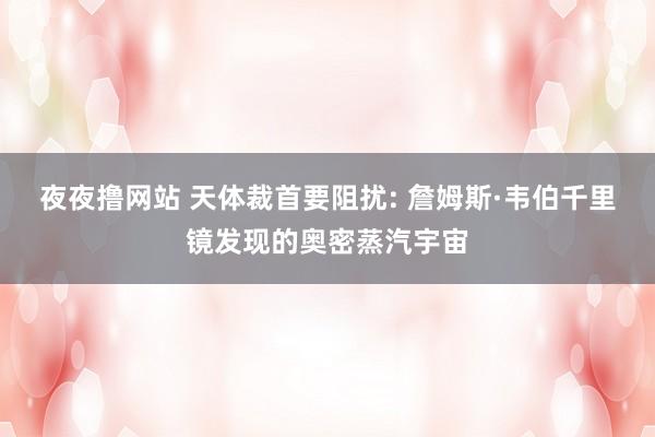 夜夜撸网站 天体裁首要阻扰: 詹姆斯·韦伯千里镜发现的奥密蒸汽宇宙