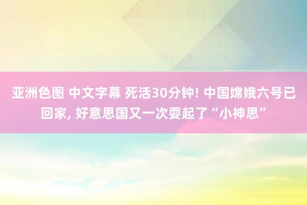 亚洲色图 中文字幕 死活30分钟! 中国嫦娥六号已回家， 好意思国又一次耍起了“小神思”