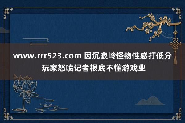 www.rrr523.com 因沉寂岭怪物性感打低分 玩家怒喷记者根底不懂游戏业