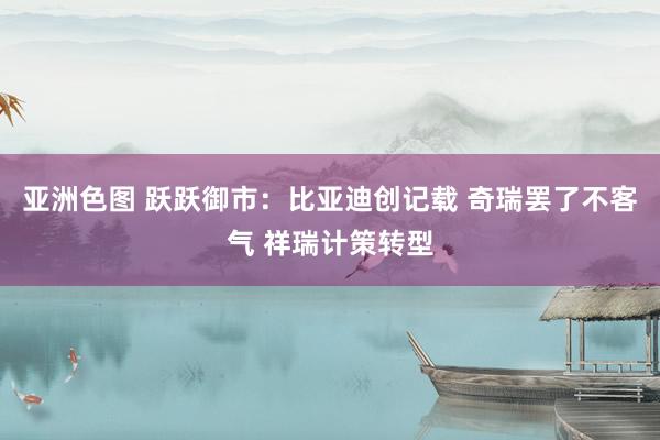 亚洲色图 跃跃御市：比亚迪创记载 奇瑞罢了不客气 祥瑞计策转型