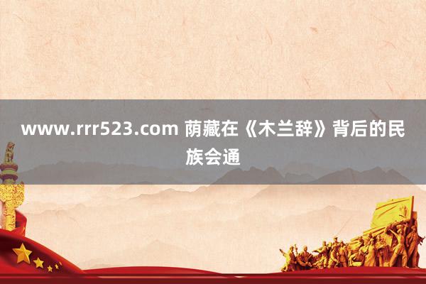 www.rrr523.com 荫藏在《木兰辞》背后的民族会通