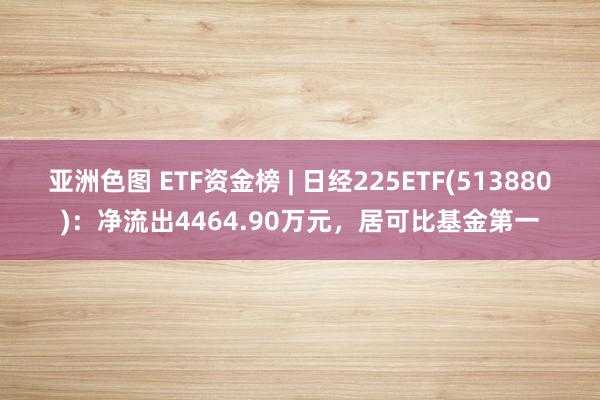 亚洲色图 ETF资金榜 | 日经225ETF(513880)：净流出4464.90万元，居可比基金第一