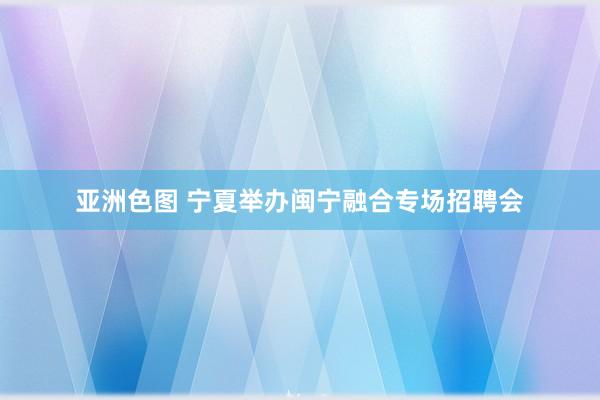 亚洲色图 宁夏举办闽宁融合专场招聘会