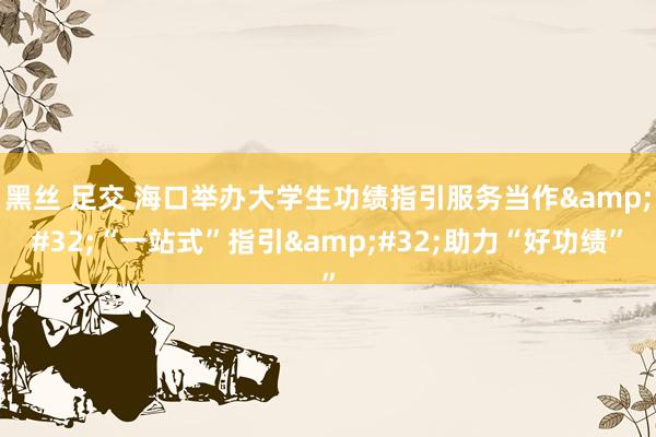 黑丝 足交 海口举办大学生功绩指引服务当作&#32;“一站式”指引&#32;助力“好功绩”