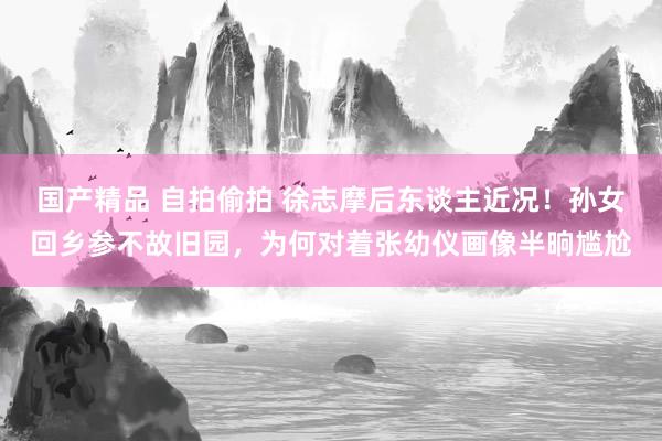 国产精品 自拍偷拍 徐志摩后东谈主近况！孙女回乡参不故旧园，为何对着张幼仪画像半晌尴尬