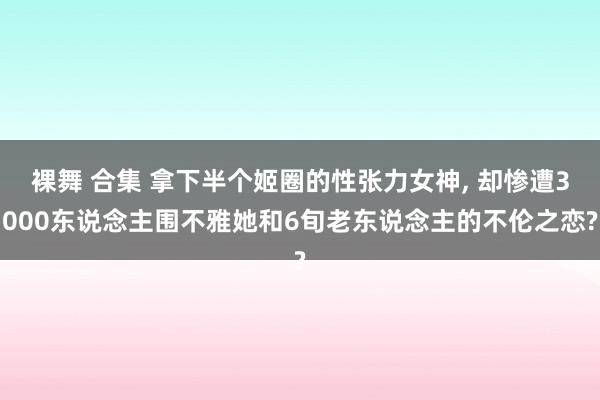 裸舞 合集 拿下半个姬圈的性张力女神， 却惨遭3000东说念主围不雅她和6旬老东说念主的不伦之恋?