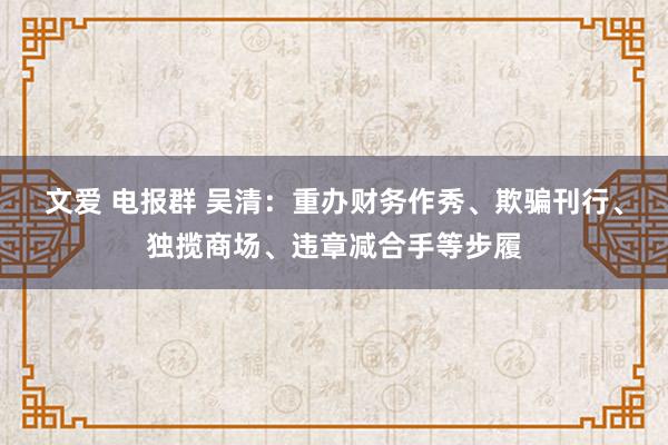 文爱 电报群 吴清：重办财务作秀、欺骗刊行、独揽商场、违章减合手等步履