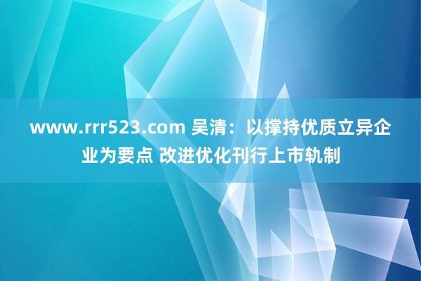 www.rrr523.com 吴清：以撑持优质立异企业为要点 改进优化刊行上市轨制