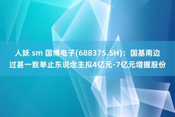 人妖 sm 国博电子(688375.SH)：国基南边过甚一致举止东说念主拟4亿元-7亿元增握股份