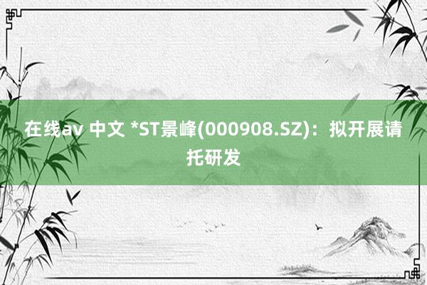 在线av 中文 *ST景峰(000908.SZ)：拟开展请托研发