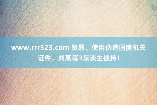 www.rrr523.com 贸易、使用伪造国度机关证件，刘某等3东谈主被持！