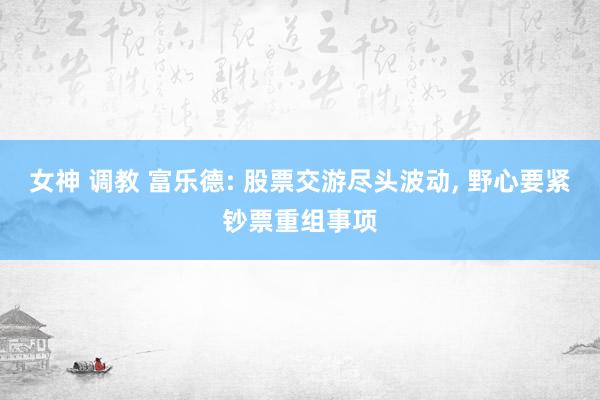 女神 调教 富乐德: 股票交游尽头波动， 野心要紧钞票重组事项