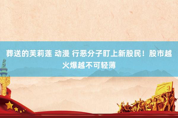 葬送的芙莉莲 动漫 行恶分子盯上新股民！股市越火爆越不可轻薄