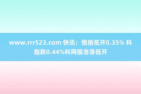 www.rrr523.com 快讯：恒指低开0.35% 科指跌0.44%科网股浩荡低开