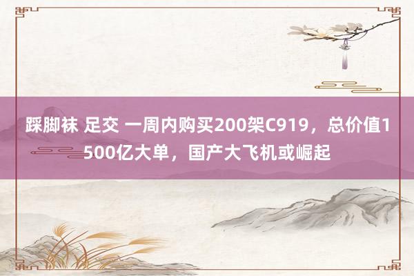 踩脚袜 足交 一周内购买200架C919，总价值1500亿大单，国产大飞机或崛起