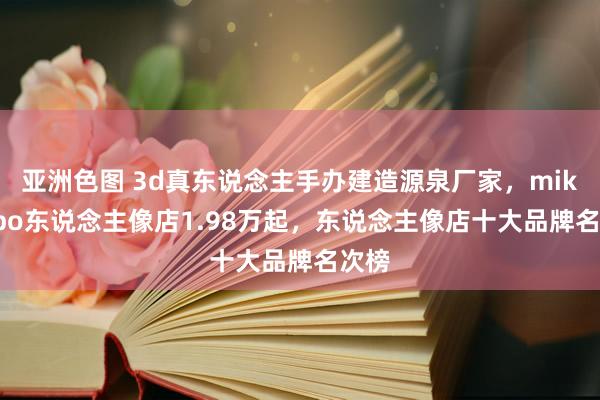 亚洲色图 3d真东说念主手办建造源泉厂家，mikibobo东说念主像店1.98万起，东说念主像店十大品牌名次榜