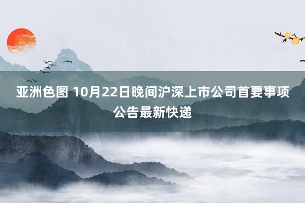 亚洲色图 10月22日晚间沪深上市公司首要事项公告最新快递