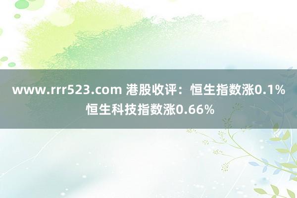 www.rrr523.com 港股收评：恒生指数涨0.1% 恒生科技指数涨0.66%