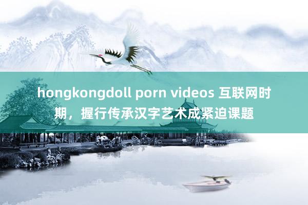 hongkongdoll porn videos 互联网时期，握行传承汉字艺术成紧迫课题